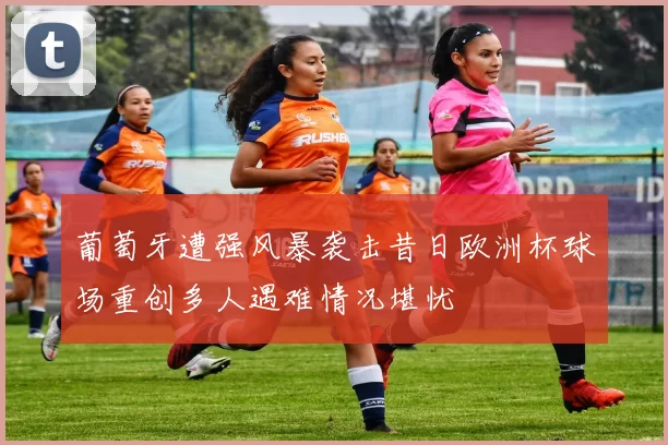 葡萄牙遭强风暴袭击昔日欧洲杯球场重创多人遇难情况堪忧