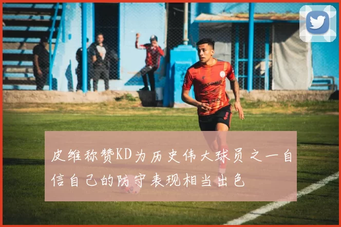 皮维称赞KD为历史伟大球员之一自信自己的防守表现相当出色