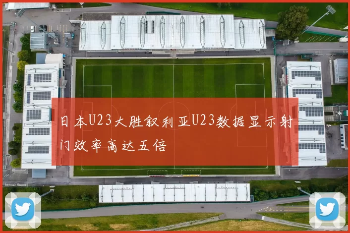 日本U23大胜叙利亚U23数据显示射门效率高达五倍