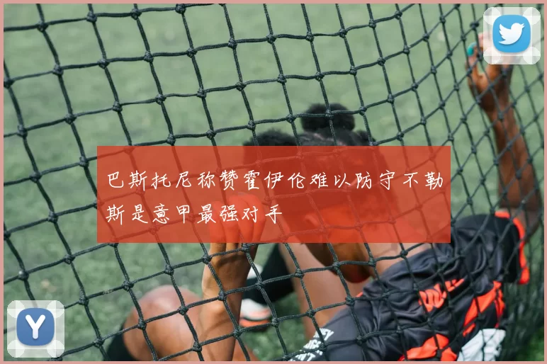 巴斯托尼称赞霍伊伦难以防守不勒斯是意甲最强对手