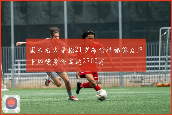国米尤文争抢21岁布伦特福德后卫卡约德身价高达2700万